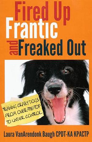 Fired Up, Frantic, and Freaked Out: Training Crazy Dogs from Over the Top to Under Control by Laura VanArendonk Baugh