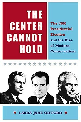 The Center Cannot Hold: The 1960 Presidential Election and the Rise of Modern Conservatism by Laura Jane Gifford