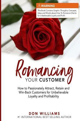 Romancing Your Customer: How to Passionately Attract, Retain, and Win-Back Customers for Unbelievable Loyalty and Profit by Don Williams