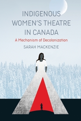Indigenous Women's Theatre in Canada: A Mechanism of Decolonization by Sarah MacKenzie
