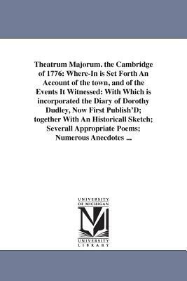 Theatrum Majorum. the Cambridge of 1776: Where-In is Set Forth An Account of the town, and of the Events It Witnessed: With Which is incorporated the by Arthur Gilman