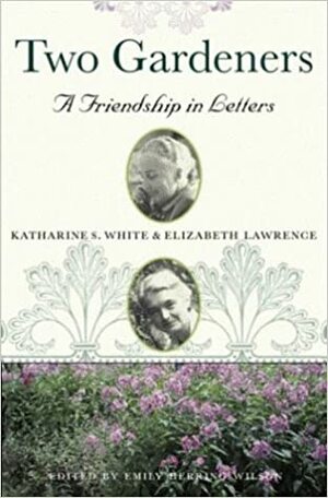 Two gardeners : Katharine S. White and Elizabeth Lawrence : a friendship in letters by Emily Herring Wilson