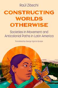 Constructing Worlds Otherwise: Societies in Movement and Anticolonial Paths in Latin America by Raul Zibechi