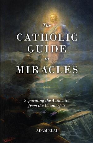 The Catholic Guide to Miracles: Separating the Authentic from the Counterfeit by Adam Blai