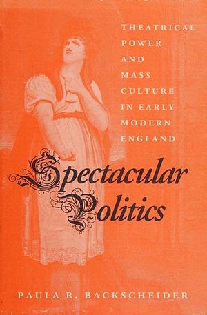 Spectacular politics: theatrical power and mass culture in early modern England by Paula R. Backscheider