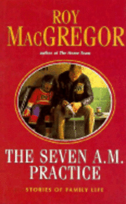 The Seven A.M. Practice: Stories of Family Life by Roy MacGregor