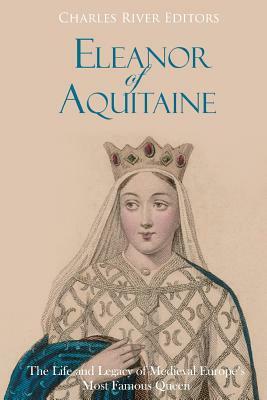 Eleanor of Aquitaine: The Life and Legacy of Medieval Europe's Most Famous Queen by Charles River Editors