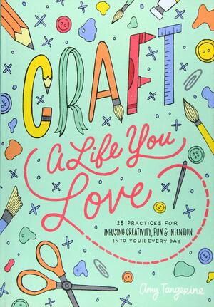 Craft a Life You Love: 25 Practices for Infusing Creativity, Fun & Intention into Your Everyday by Amy Tangerine