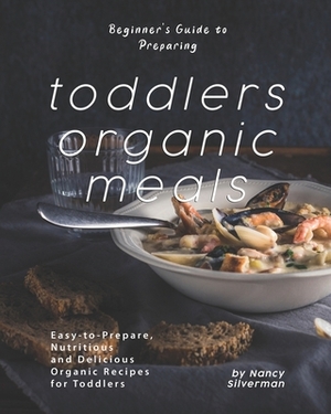 Beginner's Guide to Preparing Toddlers Organic Meals: Easy-to-Prepare, Nutritious and Delicious Organic Recipes for Toddlers by Nancy Silverman