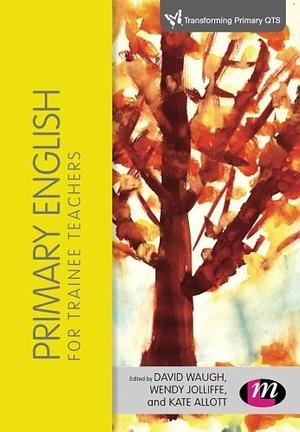 Primary English for Trainee Teachers by David Waugh, Wendy Jolliffe, Kate Allott