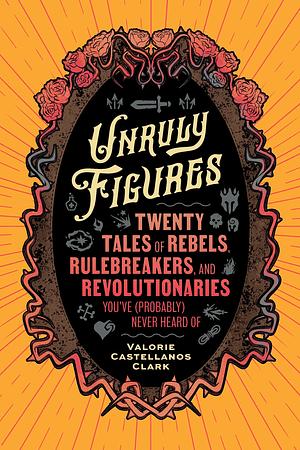 Unruly Figures: Twenty Tales of Rebels, Rulebreakers, and Revolutionaries You've (Probably) Never Heard Of by Valorie Castellanos Clark