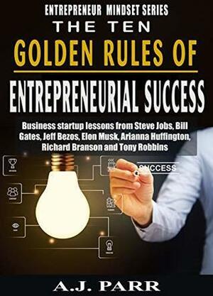 The Ten Golden Rules of Entrepreneurial Success and Financial Wealth: Business Startup Lessons from Steve Jobs, Bill Gates, Jeff Bezos, Elon Musk, Arianna ... by A.J. Parr