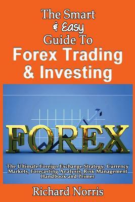 The Smart & Easy Guide To Forex Trading & Investing: The Ultimate Foreign Exchange Strategy, Currency Markets, Forecasting Analysis, Risk Management H by Richard Norris