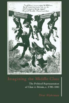 Imagining the Middle Class: The Political Representation of Class in Britain, C.1780 1840 by Dror Wahrman