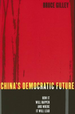 China's Democratic Future: How It Will Happen and Where It Will Lead by Bruce Gilley