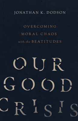 Our Good Crisis: Overcoming Moral Chaos with the Beatitudes by Jonathan K. Dodson