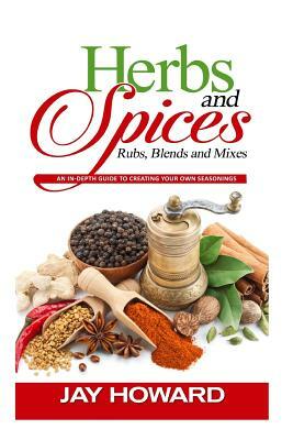 Herbs & Spices: Rubs, Blends and Mixes: An In-depth Guide to Creating Your Own Seasonings by Jay Howard