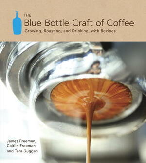 The Blue Bottle Craft of Coffee: Growing, Roasting, and Drinking, with Recipes by James Freeman, Tara Duggan, Caitlin Freeman
