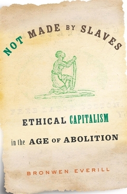 Not Made by Slaves: Ethical Capitalism in the Age of Abolition by Bronwen Everill