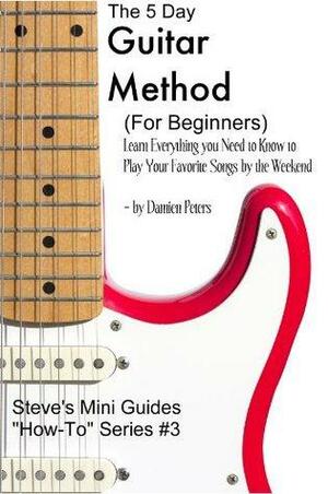 The 5 Day Guitar Method (For Beginners) Learn Everything you Need to Know to Play Your Favorite Songs by the Weekend by Damien Peters