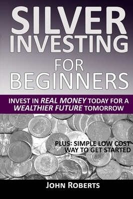 Silver Investing For Beginners: Invest In Real Money Today For A Wealthier Future Tomorrow by John Roberts