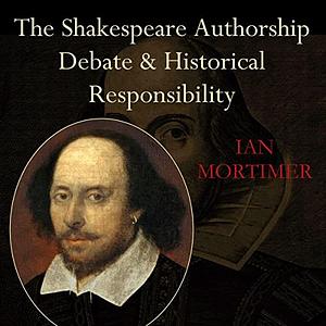 The Shakespeare Authorship Debate and Historical Responsibility by Ian Mortimer, Ian Mortimer