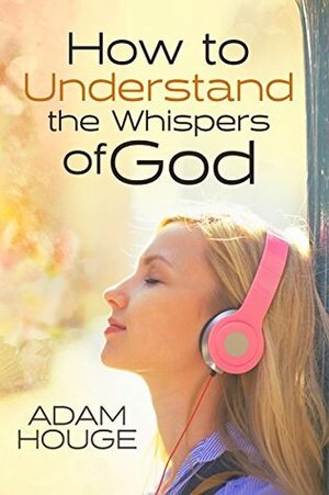 How to Understand the Whispers of God: Everything You Will Ever Need to Know to Hear God's voice and Understand His Will for Your Life by Adam Houge