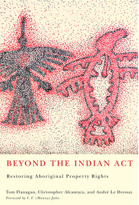 Beyond the Indian Act: Restoring Aboriginal Property Rights by Andr? Le Dressay, Christopher Alcantara, Tom Flanagan