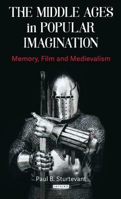 The Middle Ages in Popular Imagination: Memory, Film and Medievalism by Paul B. Sturtevant