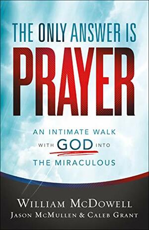 The Only Answer Is Prayer: An Intimate Walk with God into the Miraculous by Caleb Grant, Jason McMullen, William McDowell