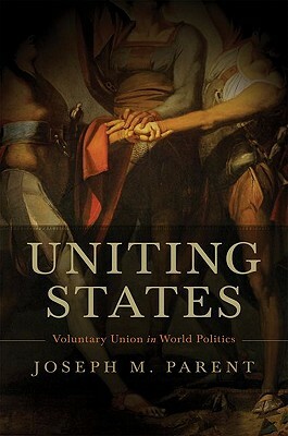 Uniting States: Voluntary Union in World Politics by Joseph M. Parent