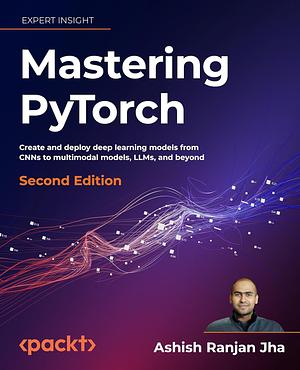 Mastering PyTorch - Second Edition: Create and Deploy Deep Learning Models from CNNs to Multimodal Models, LLMs, and Beyond by Ashish Ranjan Jha