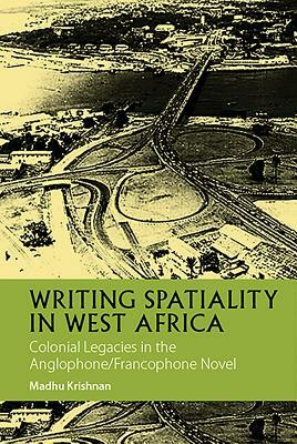 Writing Spatiality in West Africa: Colonial Legacies in the Anglophone/Francophone Novel by Madhu Krishnan
