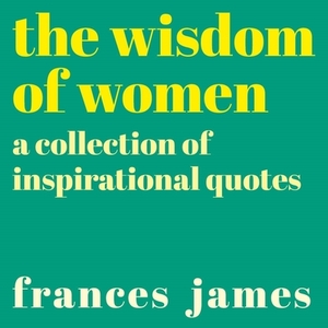 The Wisdom of Women: A Collection of Inspirational Quotes by Frances James