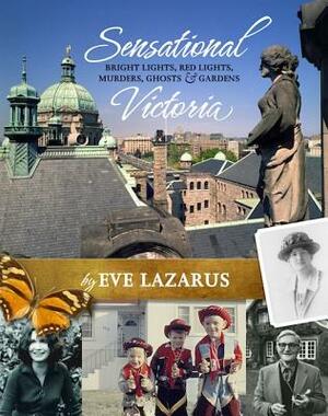 Sensational Victoria: Bright Lights, Red Lights, Murders, Ghosts & Gardens: Tales from the Capital City by Eve Lazarus