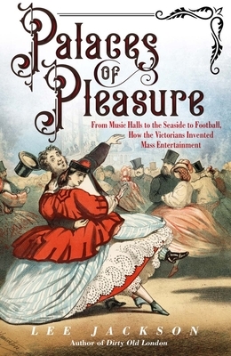 Palaces of Pleasure: From Music Halls to the Seaside to Football, How the Victorians Invented Mass Entertainment by Lee Jackson