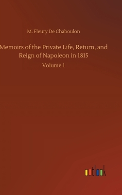 Memoirs of the Private Life, Return, and Reign of Napoleon in 1815: Volume 1 by M. Fleury De Chaboulon