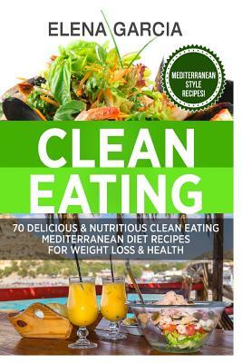 Clean Eating: 70 Delicious & Nutritious Clean Eating Mediterranean Diet Recipes for Weight Loss & Health by Elena Garcia