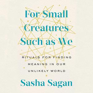 For Small Creatures Such As We: Rituals for Finding Meaning in Our Unlikely World by Sasha Sagan