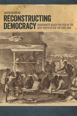 Reconstructing Democracy: Grassroots Black Politics in the Deep South After the Civil War by Justin Behrend