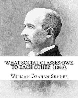 What Social Classes Owe to Each Other (1883). By: William Graham Sumner: William Graham Sumner (October 30, 1840 - April 12, 1910) was a classical lib by William Graham Sumner