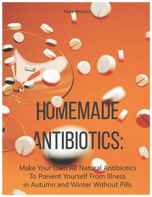 Homemade Antibiotics: Make Your Own All Natural Antibiotics to Prevent Yourself from Illness in Autumn and Winter Without Pills by Nika Weston