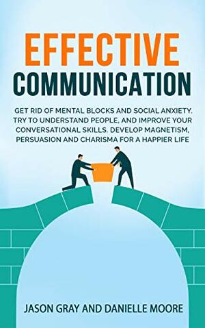 EFFECTIVE COMMUNICATION: Get rid of Mental Blocks and Social Anxiety. Try to Understand People, and Improve Your Conversational Skills. Develop Magnetism, Persuasion and Charisma for a Happier Life by Jason Gray, Danielle Moore