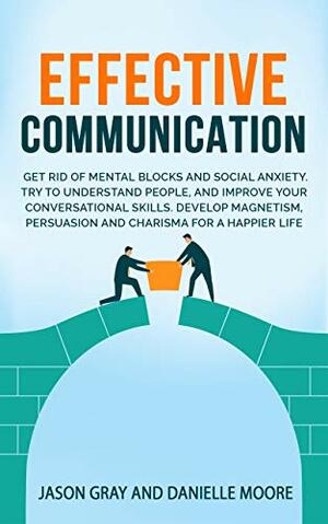 EFFECTIVE COMMUNICATION: Get rid of Mental Blocks and Social Anxiety. Try to Understand People, and Improve Your Conversational Skills. Develop Magnetism, Persuasion and Charisma for a Happier Life by Danielle Moore, Jason Gray