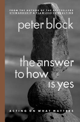 The Answer to How Is Yes: Acting on What Matters by Peter Block