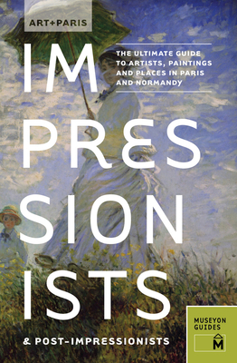 Art + Paris Impressionists & Post-Impressionists: The Ultimate Guide to Artists, Paintings and Places in Paris and Normandy by Museyon Guides