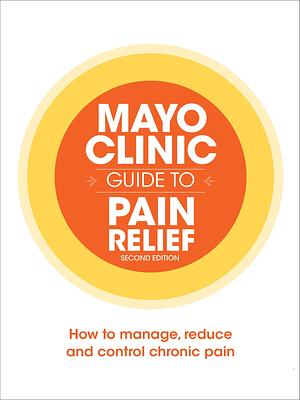 Mayo Clinic Guide to Pain Relief: How to Manage, Reduce and Control Chronic Pain by Mayo Clinic, Mayo Clinic