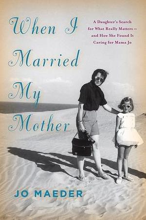 When I Married My Mother: A Daughter's Search for What Really Matters-and How She Found It Caring for Mama Jo by Jo Maeder, Jo Maeder