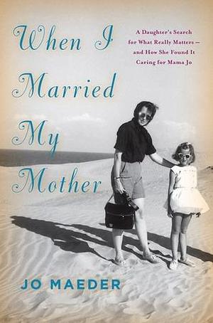 When I Married My Mother: A Daughter's Search for What Really Matters-and How She Found It Caring for Mama Jo by Jo Maeder, Jo Maeder