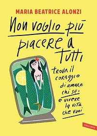 Non voglio più piacere a tutti: Trova il coraggio di amare chi sei e vivere la vita che vuoi by Maria Beatrice Alonzi